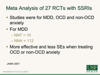 Meta Analysis of 27 RCTs with SSRIs
 Studies were for MDD, OCD and non-OCD
anxiety
 For MDD
– NNT = 10
– NNH = 112
 More effective and less SEs when treating
OCD or non-OCD anxiety
JAMA 2007
 