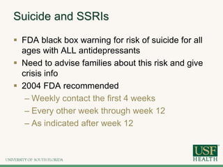 Suicide and SSRIs
 FDA black box warning for risk of suicide for all
ages with ALL antidepressants
 Need to advise families about this risk and give
crisis info
 2004 FDA recommended
– Weekly contact the first 4 weeks
– Every other week through week 12
– As indicated after week 12
 