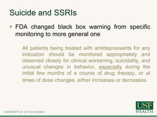 Suicide and SSRIs
 FDA changed black box warning from specific
monitoring to more general one
All patients being treated with antidepressants for any
indication should be monitored appropriately and
observed closely for clinical worsening, suicidality, and
unusual changes in behavior, especially during the
initial few months of a course of drug therapy, or at
times of dose changes, either increases or decreases.
 