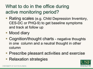 What to do in the office during
active monitoring period?
 Rating scales (e.g. Child Depression Inventory,
CES-DC or PHQ-9) to get baseline symptoms
and track at follow up
 Mood diary
 Cognition/thought charts - negative thoughts
in one column and a neutral thought in other
column
 Prescribe pleasant activities and exercise
 Relaxation strategies
 