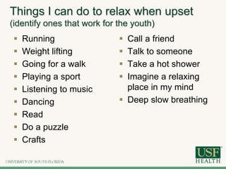 Things I can do to relax when upset
(identify ones that work for the youth)
 Running
 Weight lifting
 Going for a walk
 Playing a sport
 Listening to music
 Dancing
 Read
 Do a puzzle
 Crafts
 Call a friend
 Talk to someone
 Take a hot shower
 Imagine a relaxing
place in my mind
 Deep slow breathing
 