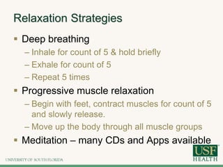 Relaxation Strategies
 Deep breathing
– Inhale for count of 5 & hold briefly
– Exhale for count of 5
– Repeat 5 times
 Progressive muscle relaxation
– Begin with feet, contract muscles for count of 5
and slowly release.
– Move up the body through all muscle groups
 Meditation – many CDs and Apps available
 