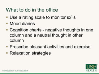 What to do in the office
 Use a rating scale to monitor sx’s
 Mood diaries
 Cognition charts - negative thoughts in one
column and a neutral thought in other
column
 Prescribe pleasant activities and exercise
 Relaxation strategies
 