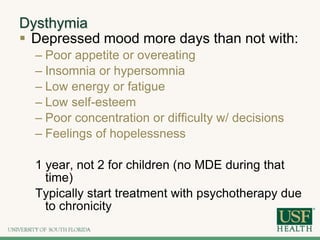 Dysthymia
 Depressed mood more days than not with:
– Poor appetite or overeating
– Insomnia or hypersomnia
– Low energy or fatigue
– Low self-esteem
– Poor concentration or difficulty w/ decisions
– Feelings of hopelessness
1 year, not 2 for children (no MDE during that
time)
Typically start treatment with psychotherapy due
to chronicity
 