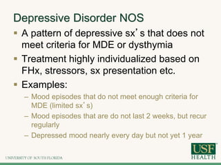 Depressive Disorder NOS
 A pattern of depressive sx’s that does not
meet criteria for MDE or dysthymia
 Treatment highly individualized based on
FHx, stressors, sx presentation etc.
 Examples:
– Mood episodes that do not meet enough criteria for
MDE (limited sx’s)
– Mood episodes that are do not last 2 weeks, but recur
regularly
– Depressed mood nearly every day but not yet 1 year
 