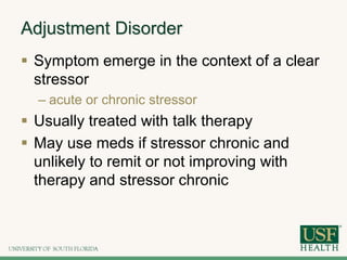 Adjustment Disorder
 Symptom emerge in the context of a clear
stressor
– acute or chronic stressor
 Usually treated with talk therapy
 May use meds if stressor chronic and
unlikely to remit or not improving with
therapy and stressor chronic
 