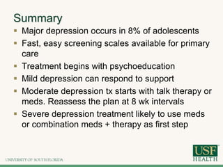 Summary
 Major depression occurs in 8% of adolescents
 Fast, easy screening scales available for primary
care
 Treatment begins with psychoeducation
 Mild depression can respond to support
 Moderate depression tx starts with talk therapy or
meds. Reassess the plan at 8 wk intervals
 Severe depression treatment likely to use meds
or combination meds + therapy as first step
 