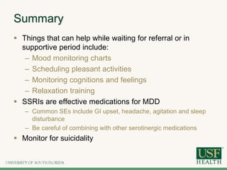 Summary
 Things that can help while waiting for referral or in
supportive period include:
– Mood monitoring charts
– Scheduling pleasant activities
– Monitoring cognitions and feelings
– Relaxation training
 SSRIs are effective medications for MDD
– Common SEs include GI upset, headache, agitation and sleep
disturbance
– Be careful of combining with other serotinergic medications
 Monitor for suicidality
 
