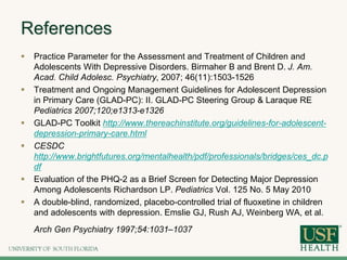References
 Practice Parameter for the Assessment and Treatment of Children and
Adolescents With Depressive Disorders. Birmaher B and Brent D. J. Am.
Acad. Child Adolesc. Psychiatry, 2007; 46(11):1503-1526
 Treatment and Ongoing Management Guidelines for Adolescent Depression
in Primary Care (GLAD-PC): II. GLAD-PC Steering Group & Laraque RE
Pediatrics 2007;120;e1313-e1326
 GLAD-PC Toolkit http://www.thereachinstitute.org/guidelines-for-adolescent-
depression-primary-care.html
 CESDC
http://www.brightfutures.org/mentalhealth/pdf/professionals/bridges/ces_dc.p
df
 Evaluation of the PHQ-2 as a Brief Screen for Detecting Major Depression
Among Adolescents Richardson LP. Pediatrics Vol. 125 No. 5 May 2010
 A double-blind, randomized, placebo-controlled trial of fluoxetine in children
and adolescents with depression. Emslie GJ, Rush AJ, Weinberg WA, et al.
Arch Gen Psychiatry 1997;54:1031–1037
 