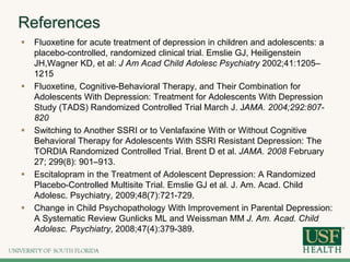 References
 Fluoxetine for acute treatment of depression in children and adolescents: a
placebo-controlled, randomized clinical trial. Emslie GJ, Heiligenstein
JH,Wagner KD, et al: J Am Acad Child Adolesc Psychiatry 2002;41:1205–
1215
 Fluoxetine, Cognitive-Behavioral Therapy, and Their Combination for
Adolescents With Depression: Treatment for Adolescents With Depression
Study (TADS) Randomized Controlled Trial March J. JAMA. 2004;292:807-
820
 Switching to Another SSRI or to Venlafaxine With or Without Cognitive
Behavioral Therapy for Adolescents With SSRI Resistant Depression: The
TORDIA Randomized Controlled Trial. Brent D et al. JAMA. 2008 February
27; 299(8): 901–913.
 Escitalopram in the Treatment of Adolescent Depression: A Randomized
Placebo-Controlled Multisite Trial. Emslie GJ et al. J. Am. Acad. Child
Adolesc. Psychiatry, 2009;48(7):721-729.
 Change in Child Psychopathology With Improvement in Parental Depression:
A Systematic Review Gunlicks ML and Weissman MM J. Am. Acad. Child
Adolesc. Psychiatry, 2008;47(4):379-389.
 