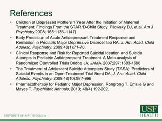 References
 Children of Depressed Mothers 1 Year After the Initiation of Maternal
Treatment: Findings From the STAR*D-Child Study. Pilowsky DJ, et al. Am J
Psychiatry 2008; 165:1136–1147)
 Early Prediction of Acute Antidepressant Treatment Response and
Remission in Pediatric Major Depressive DisorderTao RA. J. Am. Acad. Child
Adolesc. Psychiatry, 2009;48(1):71-78.
 Clinical Response and Risk for Reported Suicidal Ideation and Suicide
Attempts in Pediatric Antidepressant Treatment A Meta-analysis of
Randomized Controlled Trials Bridge JA, JAMA. 2007;297:1683-1696
 The Treatment of Adolescent Suicide Attempters Study (TASA): Predictors of
Suicidal Events in an Open Treatment Trial Brent DA, J. Am. Acad. Child
Adolesc. Psychiatry, 2009;48(10):987-996
 Pharmacotherapy for Pediatric Major Depression. Rongrong T, Emslie G and
Mayes T, Psychiatric Annuals, 2010; 40(4) 192-202.
 