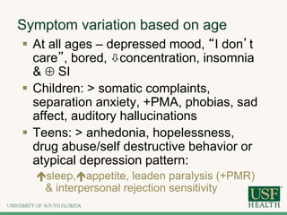 Symptom variation based on age
 At all ages – depressed mood, “I don’t
care”, bored, concentration, insomnia
&  SI
 Children: > somatic complaints,
separation anxiety, +PMA, phobias, sad
affect, auditory hallucinations
 Teens: > anhedonia, hopelessness,
drug abuse/self destructive behavior or
atypical depression pattern:
sleep,appetite, leaden paralysis (+PMR)
& interpersonal rejection sensitivity
 