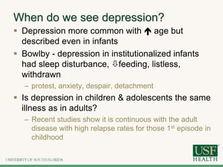 When do we see depression?
 Depression more common with  age but
described even in infants
 Bowlby - depression in institutionalized infants
had sleep disturbance, feeding, listless,
withdrawn
– protest, anxiety, despair, detachment
 Is depression in children & adolescents the same
illness as in adults?
– Recent studies show it is continuous with the adult
disease with high relapse rates for those 1st episode in
childhood
 