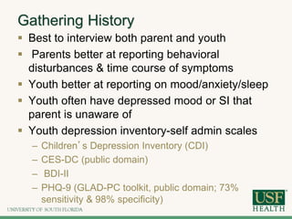 Gathering History
 Best to interview both parent and youth
 Parents better at reporting behavioral
disturbances & time course of symptoms
 Youth better at reporting on mood/anxiety/sleep
 Youth often have depressed mood or SI that
parent is unaware of
 Youth depression inventory-self admin scales
– Children’s Depression Inventory (CDI)
– CES-DC (public domain)
– BDI-II
– PHQ-9 (GLAD-PC toolkit, public domain; 73%
sensitivity & 98% specificity)
 