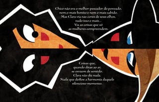 Chico não era o melhor pescador do povoado,
  nem o mais bonito e nem o mais sabido.
   Mas Clara via nas cores de seus olhos,
              tudo isso e mais...
             Via as coisas que só
        as mulheres compreendem.




               Coisas que,
           quando ditas ao ar,
         se esvaem de sentido.
           Clara não diz nada.
   Nada que destoe a harmonia daquele
          silencioso momento.
 