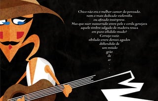 Chico não era o melhor cantor do povoado,
         nem o mais dedicado violonista
               ou afinado intérprete.
Mas que suor sussurrado entre pele e corda gotejava
     aquele timbre salgado de madeira rouca
             em puro estalido mudo?
                   Cortejo vazio
           sibilado entre dentes agudos
                   distendido de
                     um miúdo
                        grão
                         de
                         ar
                          .
                          .
                          .
 