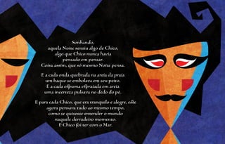 Sonhando,
     aquela Noite sentiu algo de Chico,
         algo que Chico nunca havia
             pensado em pensar.
   Coisa assim, que só mesmo Noite pensa.
   E a cada onda quebrada na areia da praia
     um baque se embolava em seu peito.
      E a cada espuma espraiada em areia
    uma incerteza pulsava no dedo do pé.
E para cada Chico, que era tranquilo e alegre, este
     agora pensava tudo ao mesmo tempo,
      como se quisesse entender o mundo
          naquele derradeiro momento.
           E Chico foi ter com o Mar.
 
