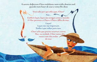 A aurora despertou Chico ondulante num triste deserto azul,
        quando num bater de asas o vento lhe disse

            Você sabe por que está aqui, Chico?
                            Não...
      Existem laços, laços tão antigos como o mundo.
      O Mar pertence a Chico e Chico é filho do mar.
                           Laços?
                 Laços não me importam.
               Tenho é que voltar para casa.
          Chico acha que precisa retornar à terra.
              Mas, na verdade, Chico nunca foi,
                   nunca saiu das ondas
                           do mar.
 
