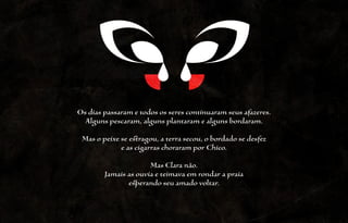Os dias passaram e todos os seres continuaram seus afazeres.
  Alguns pescaram, alguns plantaram e alguns bordaram.
 Mas o peixe se estragou, a terra secou, o bordado se desfez
             e as cigarras choraram por Chico.

                      Mas Clara não.
        Jamais as ouvia e teimava em rondar a praia
               esperando seu amado voltar.
 