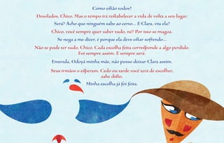 Como estão todos?
Desolados, Chico. Mas o tempo irá restabelecer a vida de volta a seu lugar.
         Será? Acho que ninguém sabe ao certo... E Clara, viu ela?
        Chico, você sempre quer saber tudo, né? Por isso se magoa.
          Se nega a me dizer, é porque ela deve estar sofrendo...
Não se pode ter tudo, Chico. Cada escolha feita corresponde a algo perdido.
                     Foi sempre assim. E sempre será.
        Entenda, Odoyá minha mãe, não posso deixar Clara assim.
       Seus irmãos o esperam. Cedo ou tarde você terá de escolher,
                              sabe disto.
                       Minha escolha já foi feita.
 