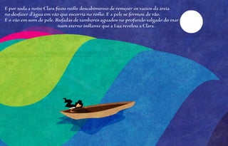 E por toda a noite Clara ficou neste descabimento de remexer os vazios da areia
no desfazer d’água em vão que escorria no rosto. E a pele se formou de vão.
E o vão em som de pele. Rufadas de tambores aguados no profundo salgado do mar
                          num eterno instante que a Lua revelou a Clara.
 