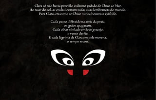 Clara só não havia previsto o último pedido de Chico ao Mar.
Ao raiar do sol, as ondas levaram todas suas lembranças do mundo.
      Para Clara, era como se Chico nunca houvesse existido.

             Cada passo distraído na areia da praia,
                       os grãos apagaram.
               Cada olhar sibilado em leve gracejo,
                         o vento desfez.
            E cada lágrima de Clara em pele morena,
                         o tempo secou.
 