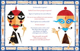 Tá chorando, Capitão?
  Besta! É suor! Suor porque tá quente!
  Agora o Capitão já viu e já conheceu.

Ver, eu vi, mas conhecer só a nós mesmos,
             como você disse...
     Mas Capitão tá se conhecendo!
            A mim mesmo?
     A si mesmo como a mim, oras!
       Mas deixa disso que agora
         vou dançar, me alegrar
       e desregrar até o sol raiar!

       Mas não pode, não pode!
         Olha esse povo todo,
    tem que ter mais ideia pra botar!
 