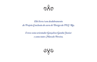 Q   Q
           Este livro é um desdobramento
do Projeto Conclusão do curso de Design da PUC-Rio.


  E teve como orientador Gonçalves Gamba Junior
           e como tutor Marcelo Pereira.



                  Q   Q
 
