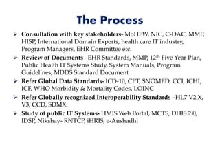 The Process
 Consultation with key stakeholders- MoHFW, NIC, C-DAC, MMP,
HISP, International Domain Experts, health care IT industry,
Program Managers, EHR Committee etc.
 Review of Documents –EHR Standards, MMP, 12th Five Year Plan,
Public Health IT Systems Study, System Manuals, Program
Guidelines, MDDS Standard Document
 Refer Global Data Standards- ICD-10, CPT, SNOMED, CCI, ICHI,
ICF, WHO Morbidity & Mortality Codes, LOINC
 Refer Globally recognized Interoperability Standards –HL7 V2.X,
V3, CCD, SDMX.
 Study of public IT Systems- HMIS Web Portal, MCTS, DHIS 2.0,
IDSP, Nikshay- RNTCP, iHRIS, e-Aushadhi
 
