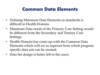 Common Data Elements
• Defining Minimum Data Elements as standards is
difficult in Health Domain.
• Minimum Data needs of the Primary Care Setting would
be different from the Secondary and Tertiary Care
Settings.
• Health Domain has come-up with the Common Data
Elements which will act as superset from which program
specific data sets can be created.
• Data Set design is better left to the users.
 