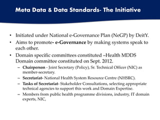 • Initiated under National e-Governance Plan (NeGP) by DeitY.
• Aims to promote- e-Governance by making systems speak to
each other.
• Domain specific committees constituted –Health MDDS
Domain committee constituted on Sept. 2012.
– Chairperson - Joint Secretary (Policy), Sr. Technical Officer (NIC) as
member-secretary.
– Secretariat- National Health System Resource Centre (NHSRC).
– Tasks of Secretariat- Stakeholder Consultations, selecting appropriate
technical agencies to support this work and Domain Expertise.
– Members from public health programme divisions, industry, IT domain
experts, NIC,
Meta Data & Data Standards- The Initiative
 