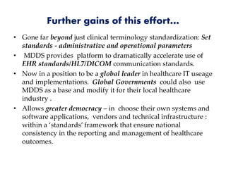 Further gains of this effort…
• Gone far beyond just clinical terminology standardization: Set
standards - administrative and operational parameters
• MDDS provides platform to dramatically accelerate use of
EHR standards/HL7/DICOM communication standards.
• Now in a position to be a global leader in healthcare IT useage
and implementations. Global Governments could also use
MDDS as a base and modify it for their local healthcare
industry .
• Allows greater democracy – in choose their own systems and
software applications, vendors and technical infrastructure :
within a ‘standards’ framework that ensure national
consistency in the reporting and management of healthcare
outcomes.
 