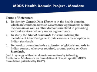 Terms of Reference:
1. To identify Generic Data Elements in the health domain,
which are common across e-Governance applications within
the domain as well as other domains involved in providing
sectoral services delivery under e-governance.
2. To study the Global Standards for standardising the
metadata of identified generic data elements for adoption as
Indian standards.
3. To develop own standards / extension of global standards in
Indian context, wherever required, around policy on Open
Standards,
(and in synergy with other domain committees by following
Institutional Mechanism for formulation of Domain specific MDDS
formulation published by DietY).
MDDS Health Domain Project - Mandate
 