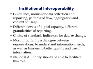Institutional Interoperability
 Guidelines, norms for data collection and
reporting, patterns of flow, aggregation and
context of usage.
 Different levels of digital capacity, different
granularities of reporting,
 Choice of standard, Indicators for data exchange.
 Most importantly a dialogue between
organizations, to understand information needs,
as well as barriers to better quality and use of
information.
 National Authority should be able to facilitate
this role.
 