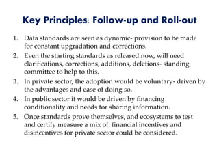 Key Principles: Follow-up and Roll-out
1. Data standards are seen as dynamic- provision to be made
for constant upgradation and corrections.
2. Even the starting standards as released now, will need
clarifications, corrections, additions, deletions- standing
committee to help to this.
3. In private sector, the adoption would be voluntary- driven by
the advantages and ease of doing so.
4. In public sector it would be driven by financing
conditionality and needs for sharing information.
5. Once standards prove themselves, and ecosystems to test
and certify measure a mix of financial incentives and
disincentives for private sector could be considered.
 