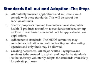 Standards Roll-out and Adoption–The Steps
a. All centrally financed applications and software should
comply with these standards. This will be part of the
sanction of funds.
b. Specific proposals received to reengineer available public
health IT products to confirm to standards can be taken-up
on Case to case basis. Same would not be applicable to new
applications.
c. Adherence to standards- The MDDS committee may
consider accreditation and rate contracting suitable testing
agencies and only these may be allowed.
d. Creating Awareness- All major health IT symposia and
seminars to be covered to explain and popularise standards
so that industry voluntarily adopts the standards even solely
for private purposes.
 