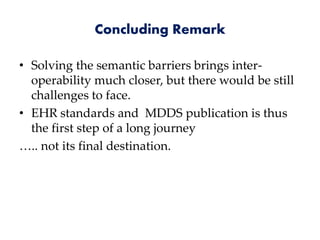 Concluding Remark
• Solving the semantic barriers brings inter-
operability much closer, but there would be still
challenges to face.
• EHR standards and MDDS publication is thus
the first step of a long journey
….. not its final destination.
 