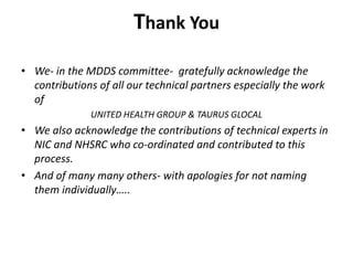 Thank You
• We- in the MDDS committee- gratefully acknowledge the
contributions of all our technical partners especially the work
of
UNITED HEALTH GROUP & TAURUS GLOCAL
• We also acknowledge the contributions of technical experts in
NIC and NHSRC who co-ordinated and contributed to this
process.
• And of many many others- with apologies for not naming
them individually…..
 