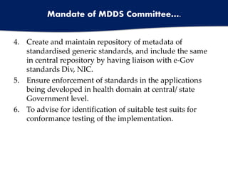 Mandate of MDDS Committee….
4. Create and maintain repository of metadata of
standardised generic standards, and include the same
in central repository by having liaison with e-Gov
standards Div, NIC.
5. Ensure enforcement of standards in the applications
being developed in health domain at central/ state
Government level.
6. To advise for identification of suitable test suits for
conformance testing of the implementation.
 