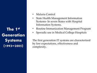 • Malaria Control
• State Health Management Information
Systems- In seven States with Hospital
Information Systems.
• Routine Immunization Management Program
• Sporadic use in Medical College Hospitals
The first generation IT systems are characterized
by low expectations, effectiveness and
complexity..
The 1st
Generation
Systems
(1993–2005)
 