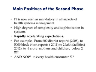 Main Positives of the Second Phase
• IT is now seen as mandatory in all aspects of
health systems management.
• High degrees of complexity and sophistication in
systems.
• Rapidly accelerating expectations.
• For example : From 600 district reports (2008), to
5000 block block reports ( 2011) to 2 lakh facilities(
2012), to 6 crore mothers and children, below 2
!!!!!
• AND NOW to every health encounter ???
 