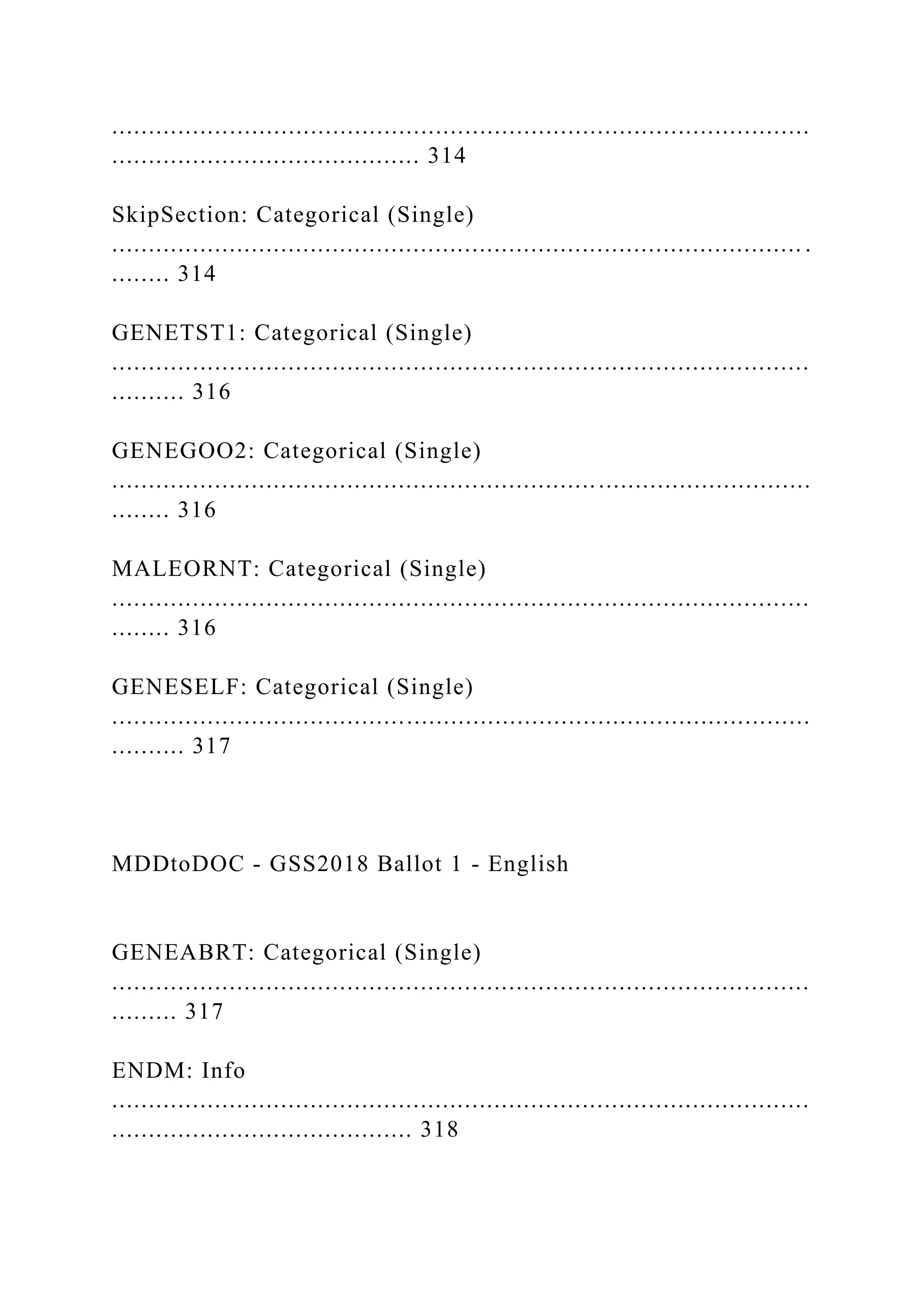 ...............................................................................................
.......................................... 314
SkipSection: Categorical (Single)
.............................................................................................. .
........ 314
GENETST1: Categorical (Single)
...............................................................................................
.......... 316
GENEGOO2: Categorical (Single)
...............................................................................................
........ 316
MALEORNT: Categorical (Single)
...............................................................................................
........ 316
GENESELF: Categorical (Single)
...............................................................................................
.......... 317
MDDtoDOC - GSS2018 Ballot 1 - English
GENEABRT: Categorical (Single)
...............................................................................................
......... 317
ENDM: Info
...............................................................................................
......................................... 318
 
