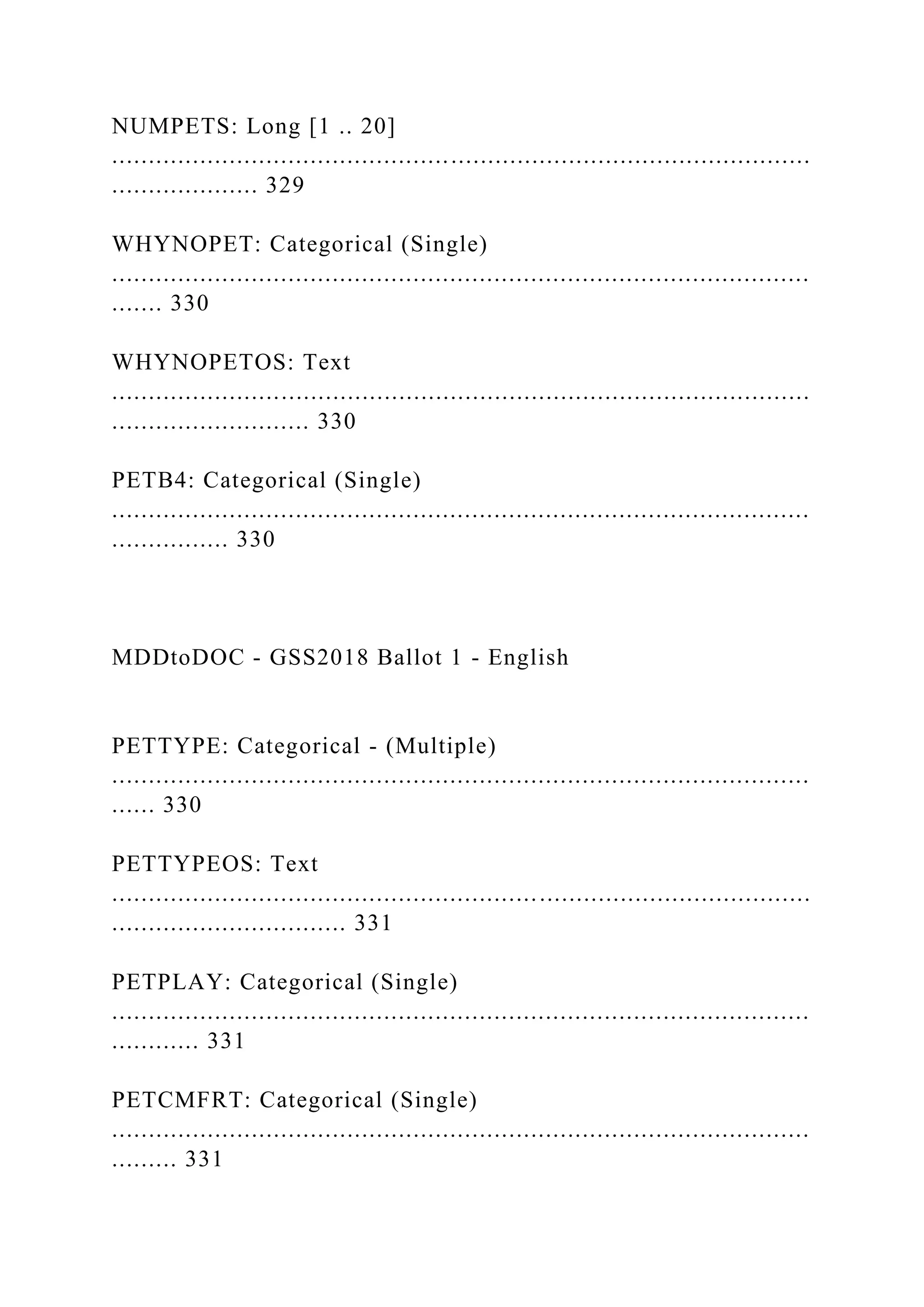 NUMPETS: Long [1 .. 20]
...............................................................................................
.................... 329
WHYNOPET: Categorical (Single)
...............................................................................................
....... 330
WHYNOPETOS: Text
...............................................................................................
........................... 330
PETB4: Categorical (Single)
...............................................................................................
................ 330
MDDtoDOC - GSS2018 Ballot 1 - English
PETTYPE: Categorical - (Multiple)
...............................................................................................
...... 330
PETTYPEOS: Text
...............................................................................................
................................ 331
PETPLAY: Categorical (Single)
...............................................................................................
............ 331
PETCMFRT: Categorical (Single)
...............................................................................................
......... 331
 
