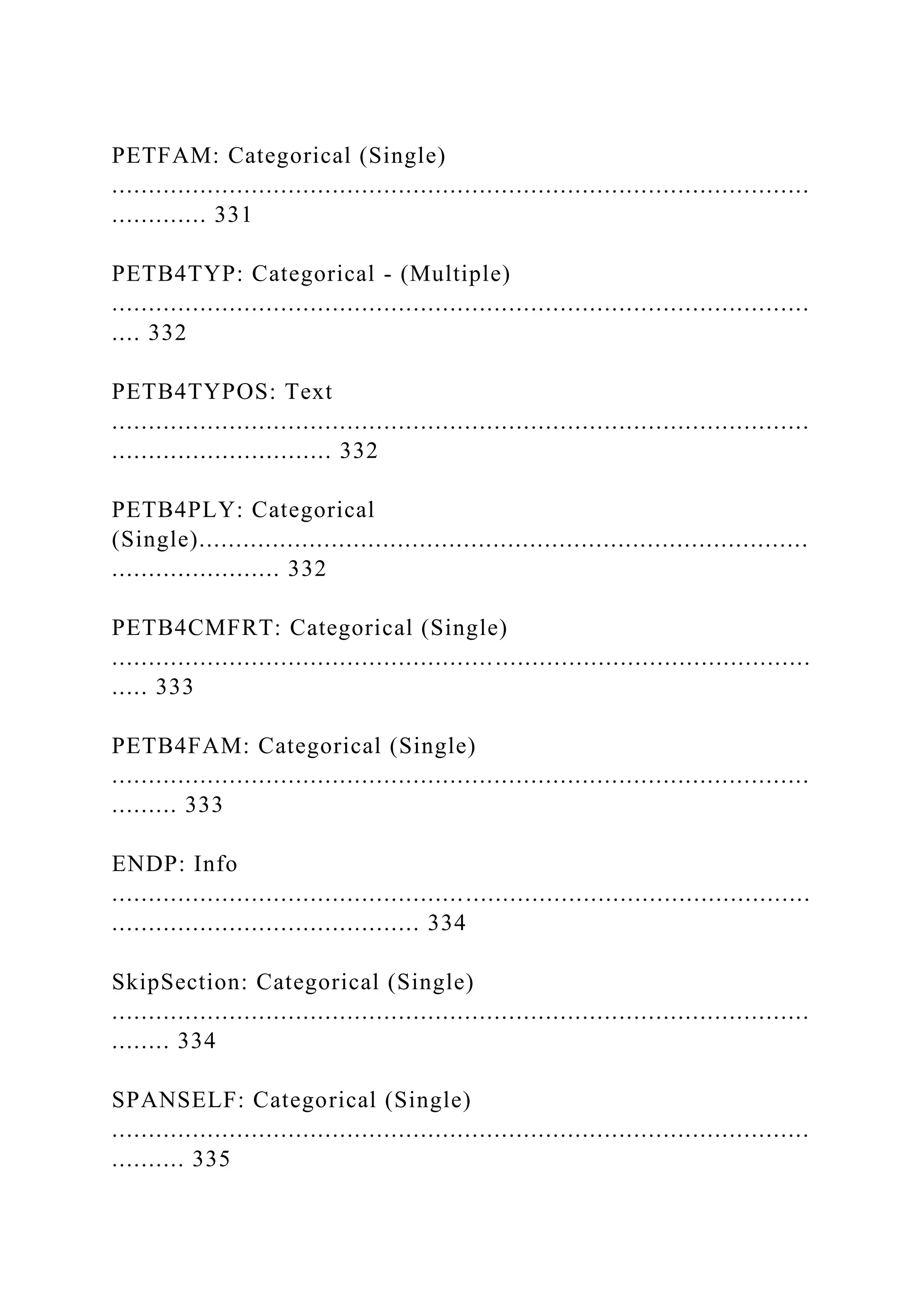 PETFAM: Categorical (Single)
...............................................................................................
............. 331
PETB4TYP: Categorical - (Multiple)
...............................................................................................
.... 332
PETB4TYPOS: Text
...............................................................................................
.............................. 332
PETB4PLY: Categorical
(Single)...................................................................................
....................... 332
PETB4CMFRT: Categorical (Single)
...............................................................................................
..... 333
PETB4FAM: Categorical (Single)
...............................................................................................
......... 333
ENDP: Info
...............................................................................................
.......................................... 334
SkipSection: Categorical (Single)
...............................................................................................
........ 334
SPANSELF: Categorical (Single)
...............................................................................................
.......... 335
 