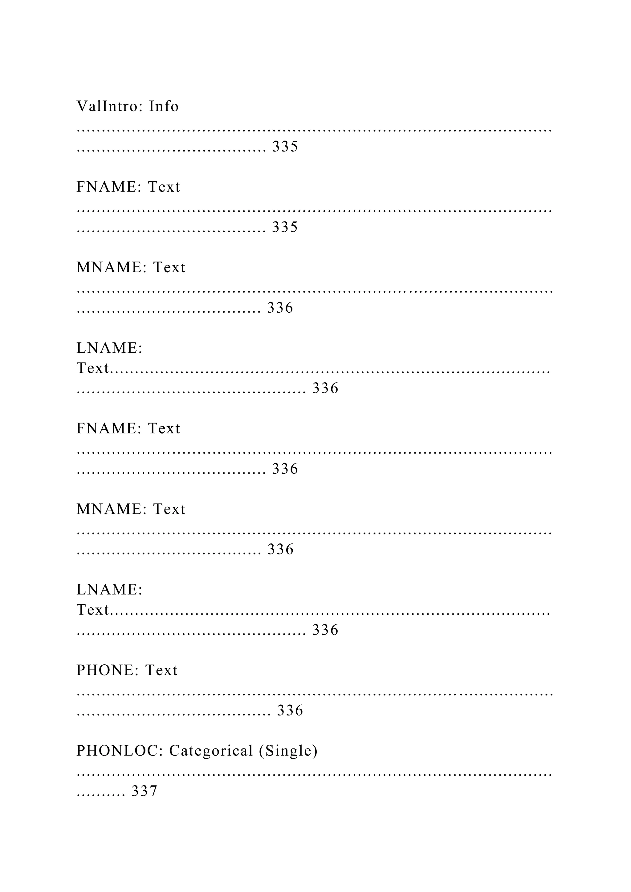 ValIntro: Info
...............................................................................................
...................................... 335
FNAME: Text
...............................................................................................
...................................... 335
MNAME: Text
...............................................................................................
..................................... 336
LNAME:
Text........................................................................................
.............................................. 336
FNAME: Text
...............................................................................................
...................................... 336
MNAME: Text
...............................................................................................
..................................... 336
LNAME:
Text........................................................................................
.............................................. 336
PHONE: Text
...............................................................................................
....................................... 336
PHONLOC: Categorical (Single)
...............................................................................................
.......... 337
 