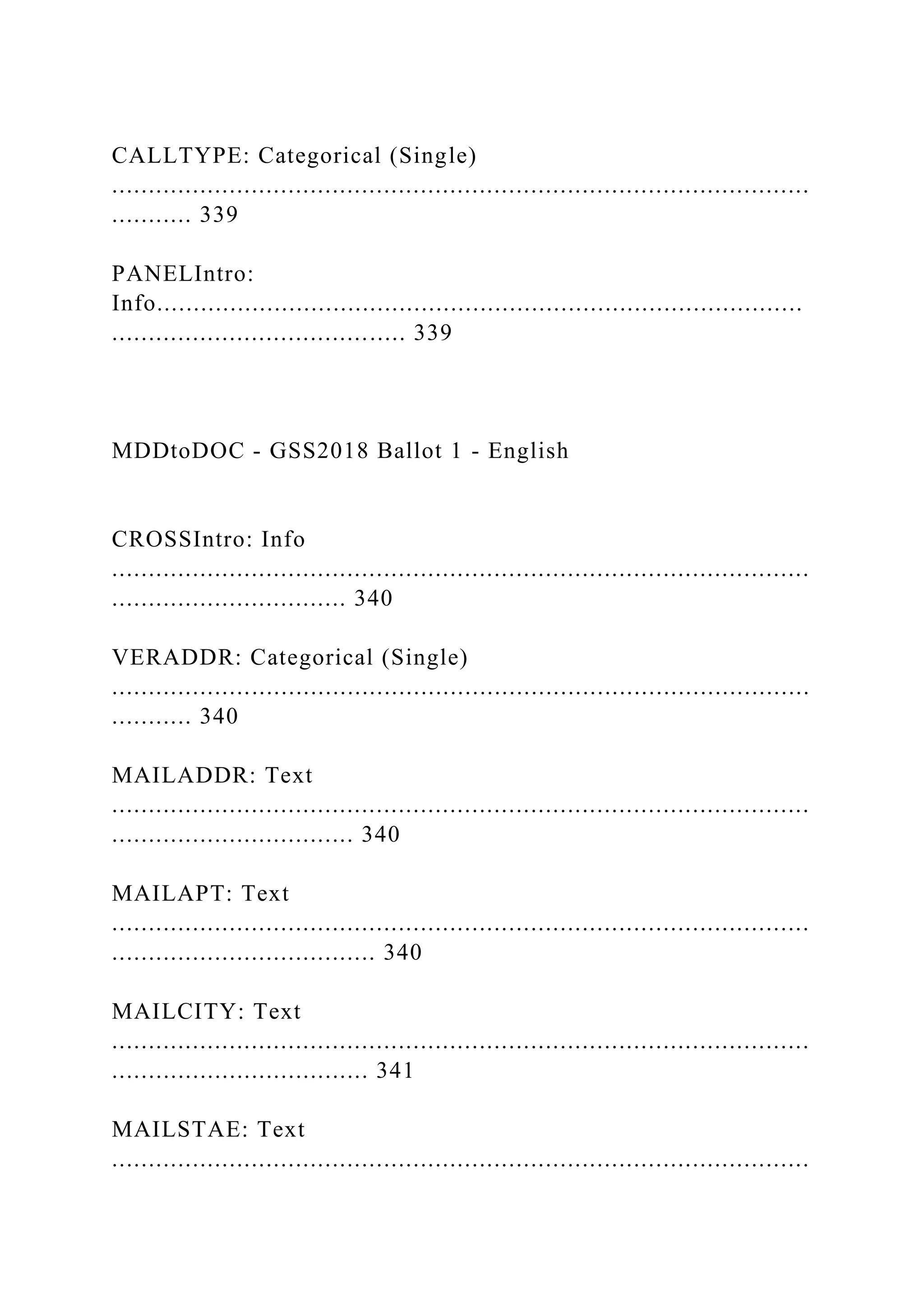 CALLTYPE: Categorical (Single)
...............................................................................................
........... 339
PANELIntro:
Info........................................................................................
........................................ 339
MDDtoDOC - GSS2018 Ballot 1 - English
CROSSIntro: Info
...............................................................................................
................................ 340
VERADDR: Categorical (Single)
...............................................................................................
........... 340
MAILADDR: Text
...............................................................................................
................................. 340
MAILAPT: Text
...............................................................................................
.................................... 340
MAILCITY: Text
...............................................................................................
................................... 341
MAILSTAE: Text
...............................................................................................
 