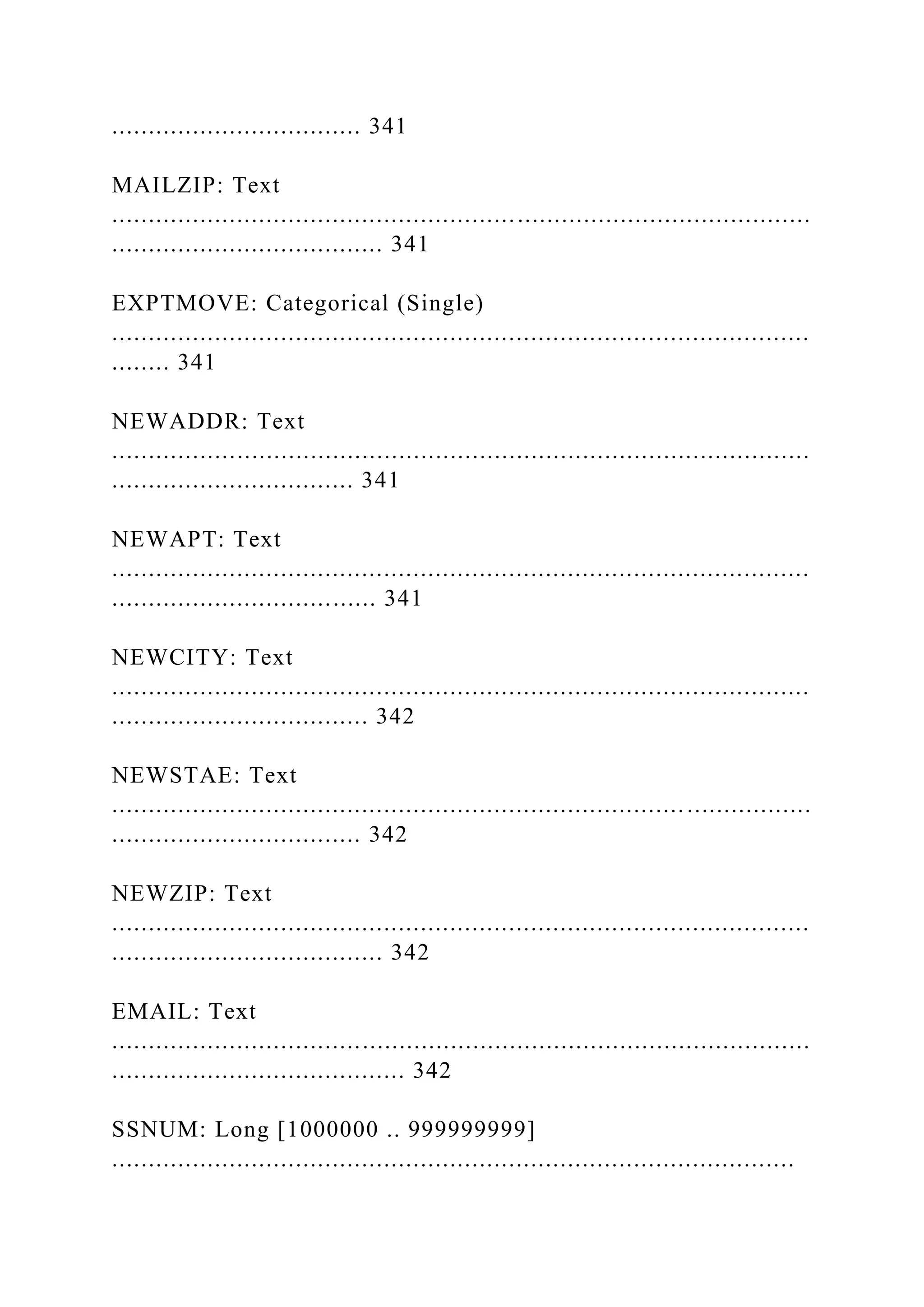 .................................. 341
MAILZIP: Text
...............................................................................................
..................................... 341
EXPTMOVE: Categorical (Single)
...............................................................................................
........ 341
NEWADDR: Text
...............................................................................................
................................. 341
NEWAPT: Text
...............................................................................................
.................................... 341
NEWCITY: Text
...............................................................................................
................................... 342
NEWSTAE: Text
...............................................................................................
.................................. 342
NEWZIP: Text
...............................................................................................
..................................... 342
EMAIL: Text
...............................................................................................
........................................ 342
SSNUM: Long [1000000 .. 999999999]
.............................................................................................
 