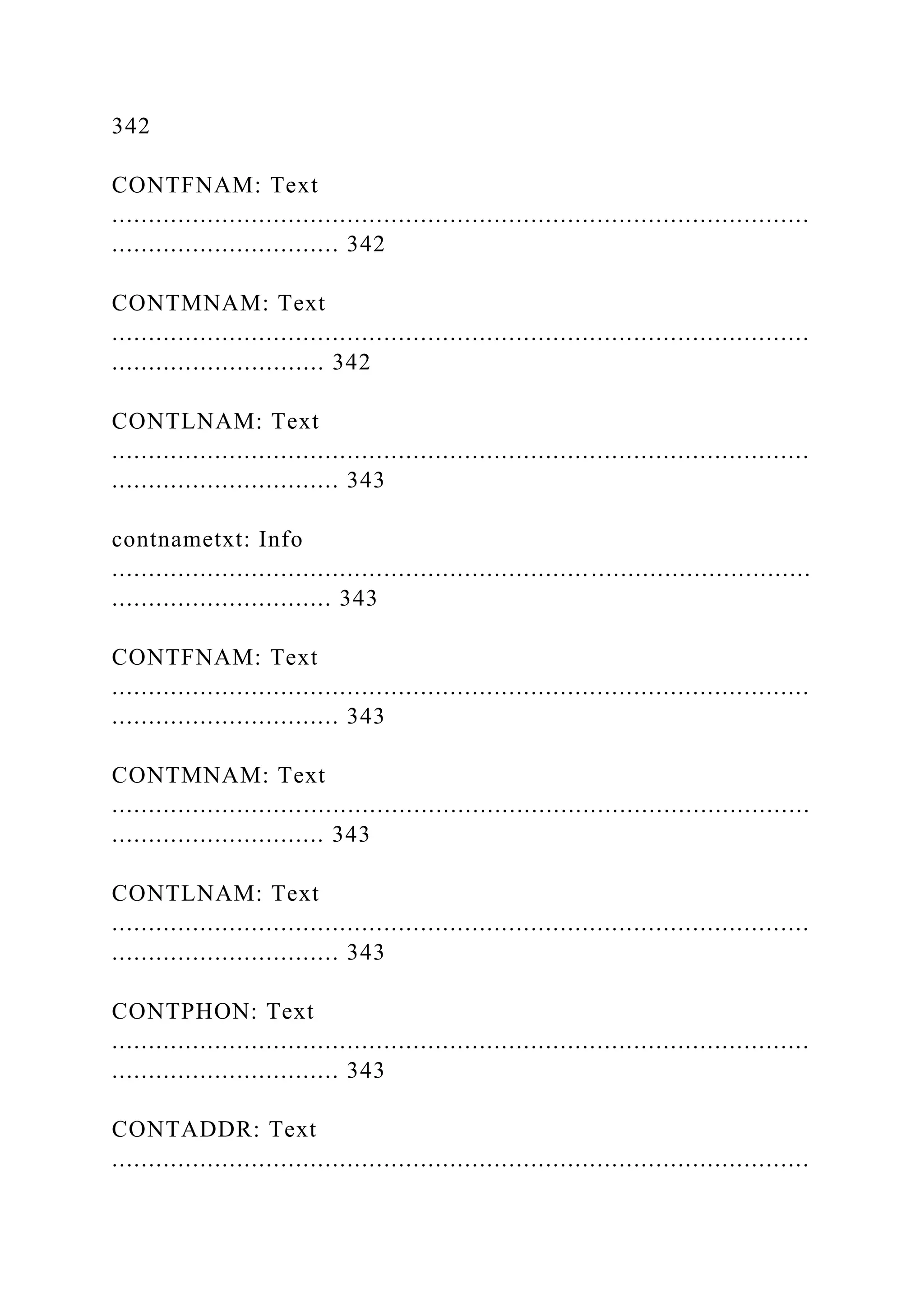 342
CONTFNAM: Text
...............................................................................................
............................... 342
CONTMNAM: Text
...............................................................................................
............................. 342
CONTLNAM: Text
...............................................................................................
............................... 343
contnametxt: Info
...............................................................................................
.............................. 343
CONTFNAM: Text
...............................................................................................
............................... 343
CONTMNAM: Text
...............................................................................................
............................. 343
CONTLNAM: Text
...............................................................................................
............................... 343
CONTPHON: Text
...............................................................................................
............................... 343
CONTADDR: Text
...............................................................................................
 