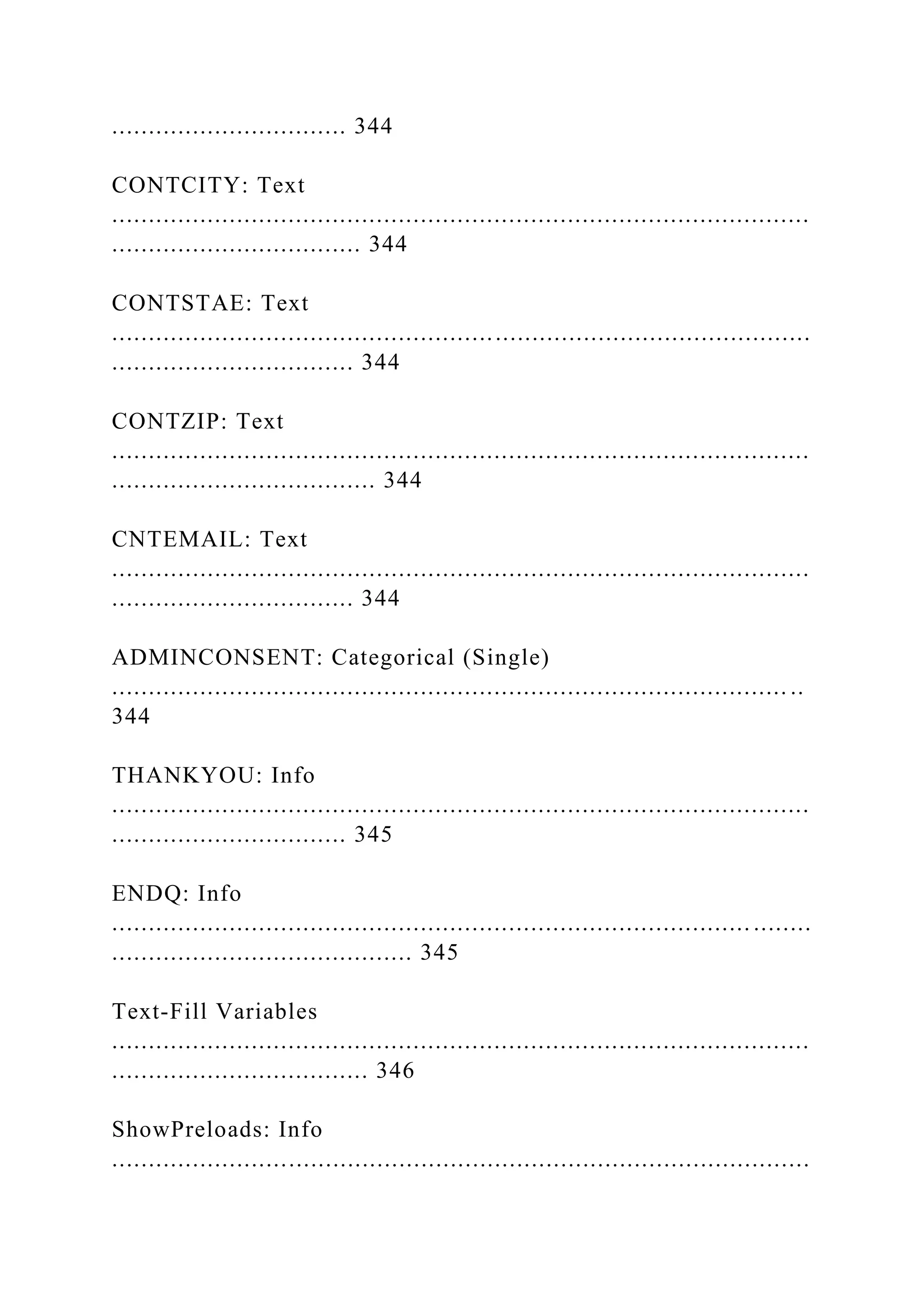 ................................ 344
CONTCITY: Text
...............................................................................................
.................................. 344
CONTSTAE: Text
...............................................................................................
................................. 344
CONTZIP: Text
...............................................................................................
.................................... 344
CNTEMAIL: Text
...............................................................................................
................................. 344
ADMINCONSENT: Categorical (Single)
............................................................................................ ..
344
THANKYOU: Info
...............................................................................................
................................ 345
ENDQ: Info
....................................................................................... ........
......................................... 345
Text-Fill Variables
...............................................................................................
................................... 346
ShowPreloads: Info
...............................................................................................
 