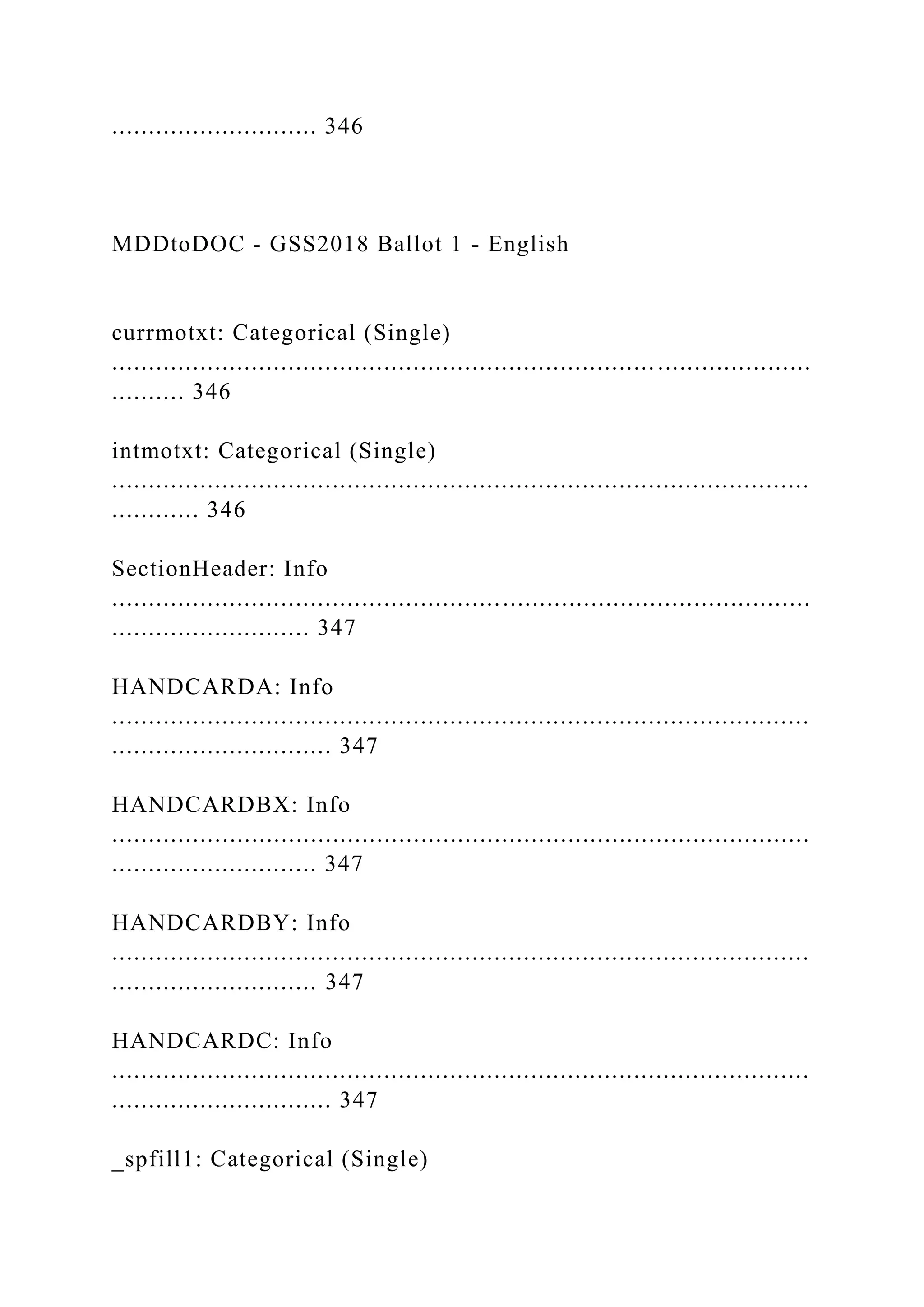 ............................ 346
MDDtoDOC - GSS2018 Ballot 1 - English
currmotxt: Categorical (Single)
...............................................................................................
.......... 346
intmotxt: Categorical (Single)
...............................................................................................
............ 346
SectionHeader: Info
...............................................................................................
........................... 347
HANDCARDA: Info
...............................................................................................
.............................. 347
HANDCARDBX: Info
...............................................................................................
............................ 347
HANDCARDBY: Info
...............................................................................................
............................ 347
HANDCARDC: Info
...............................................................................................
.............................. 347
_spfill1: Categorical (Single)
 